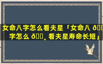 女命八字怎么看夫星「女命八 🐺 字怎么 🕸 看夫星寿命长短」